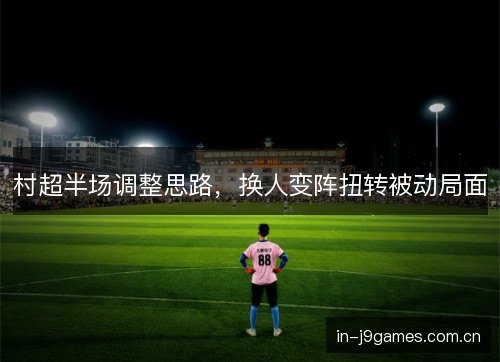 村超半场调整思路,换人变阵扭转被动局面 村超半场调整思路,换人变阵扭转被动局面